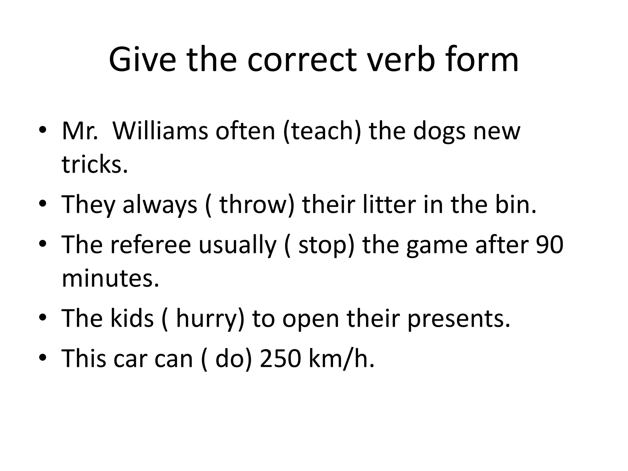Give the correct verb form
• Mr. Williams often (teach) the dogs new
  tricks.
• They always ( throw) their litter in the bin.
• The referee usually ( stop) the game after 90
  minutes.
• The kids ( hurry) to open their presents.
• This car can ( do) 250 km/h.
 