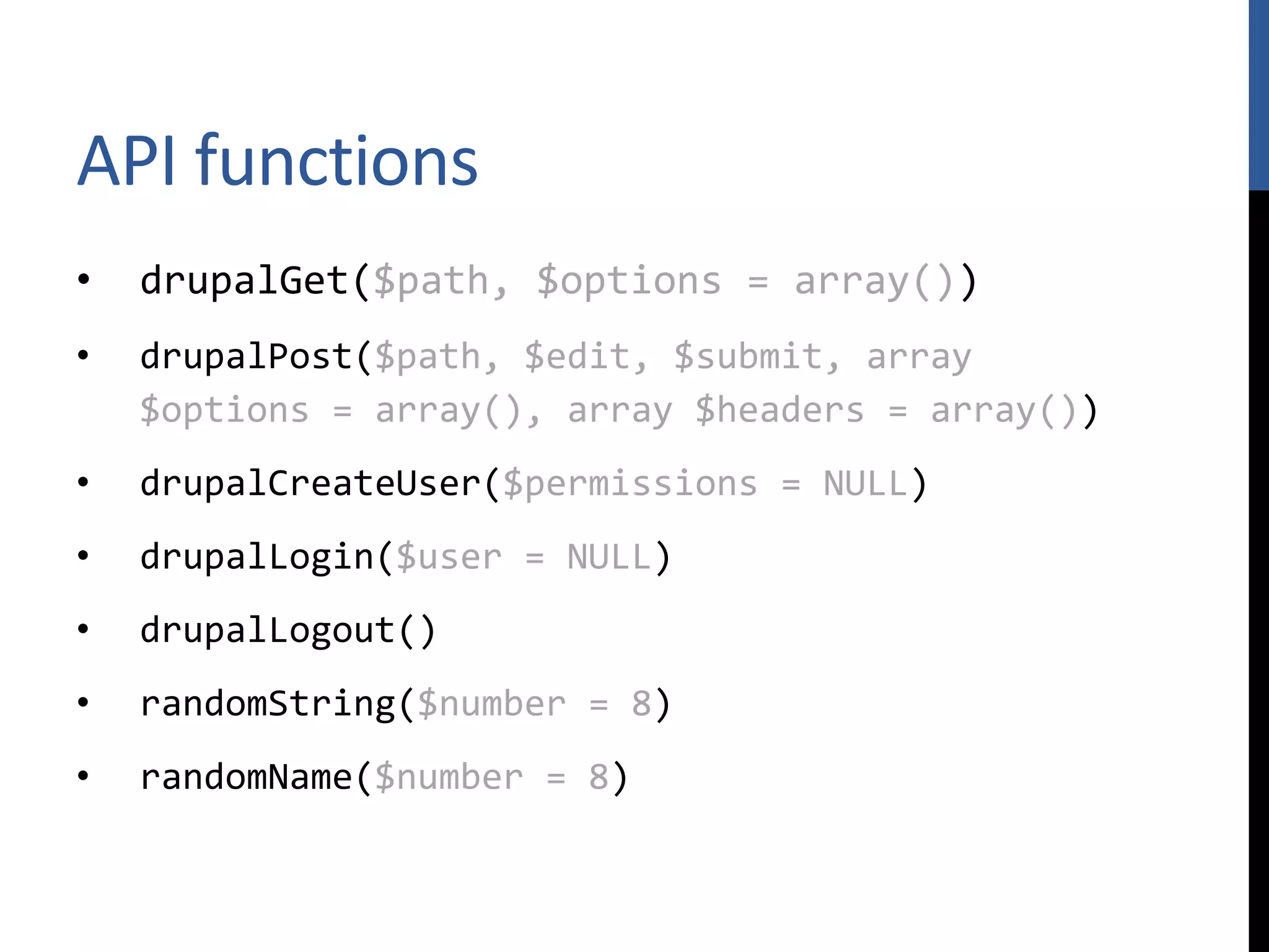 API functions • drupalGet($path, $options = array()) • drupalPost($path, $edit, $submit, array $options = array(), array $headers = array()) • drupalCreateUser($permissions = NULL) • drupalLogin($user = NULL) • drupalLogout() • randomString($number = 8) • randomName($number = 8) 