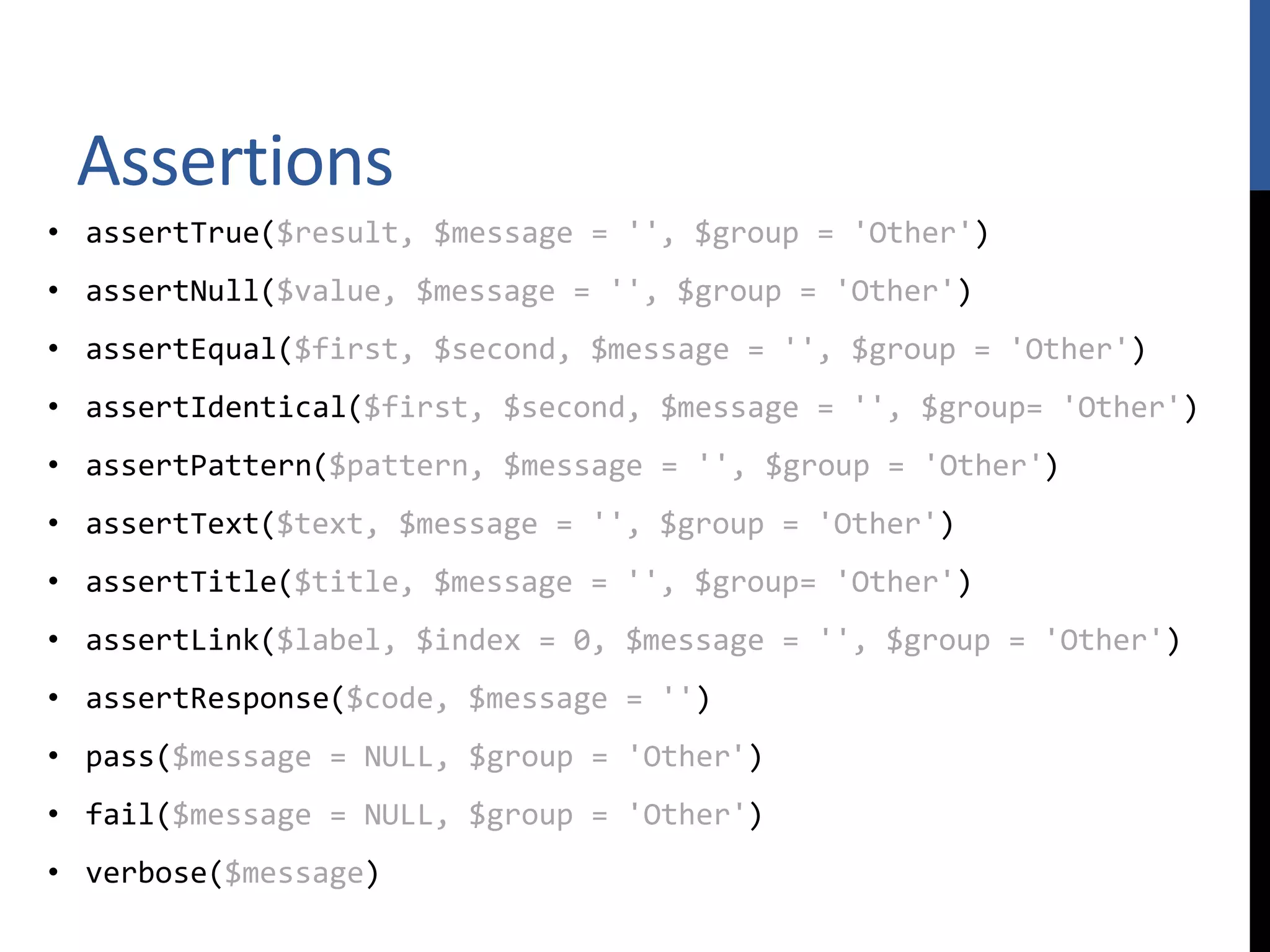 Assertions • assertTrue($result, $message = '', $group = 'Other') • assertNull($value, $message = '', $group = 'Other') • assertEqual($first, $second, $message = '', $group = 'Other') • assertIdentical($first, $second, $message = '', $group= 'Other') • assertPattern($pattern, $message = '', $group = 'Other') • assertText($text, $message = '', $group = 'Other') • assertTitle($title, $message = '', $group= 'Other') • assertLink($label, $index = 0, $message = '', $group = 'Other') • assertResponse($code, $message = '') • pass($message = NULL, $group = 'Other') • fail($message = NULL, $group = 'Other') • verbose($message) 