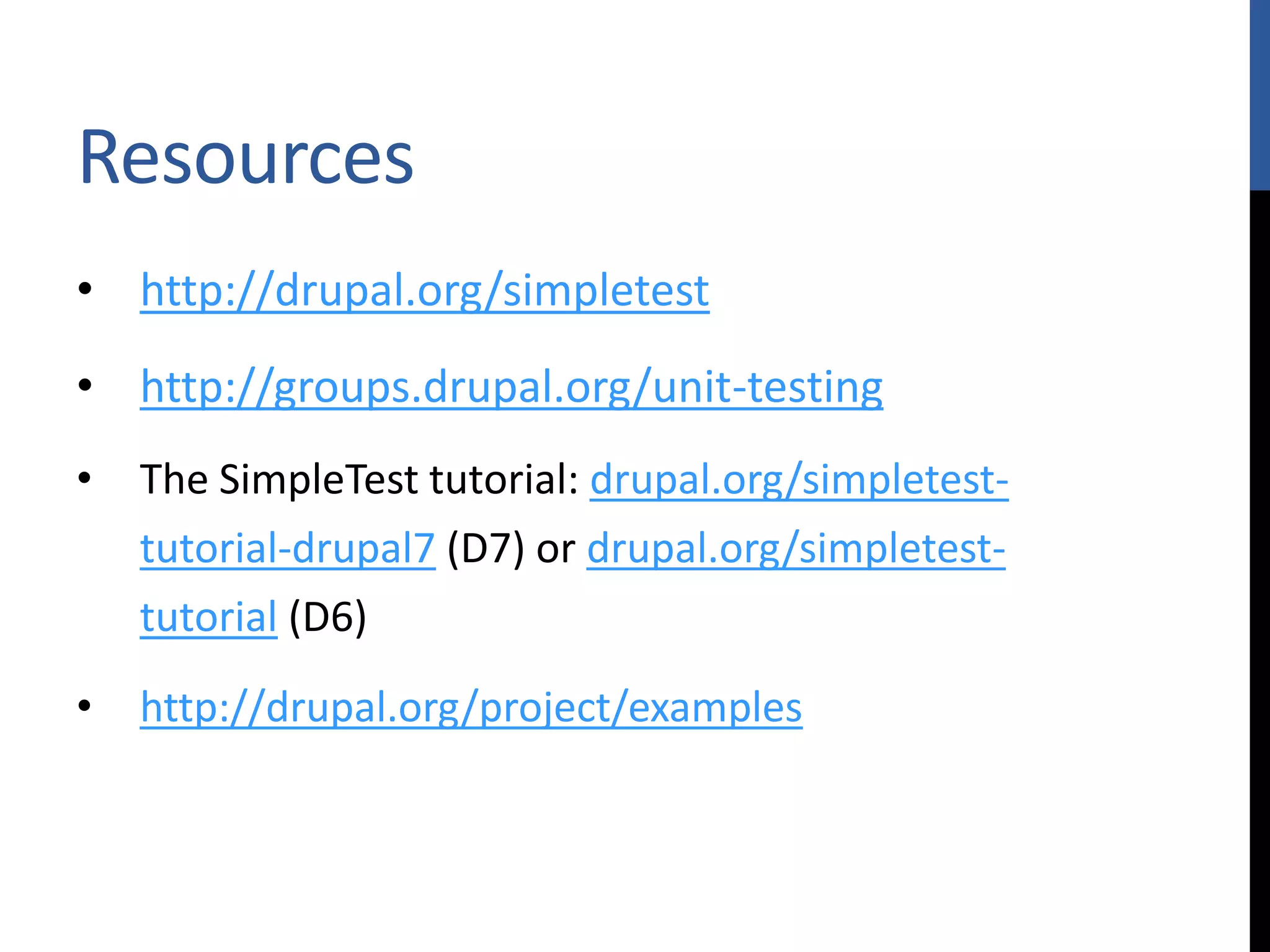 Resources • http://drupal.org/simpletest • http://groups.drupal.org/unit-testing • The SimpleTest tutorial: drupal.org/simpletest- tutorial-drupal7 (D7) or drupal.org/simpletest- tutorial (D6) • http://drupal.org/project/examples 