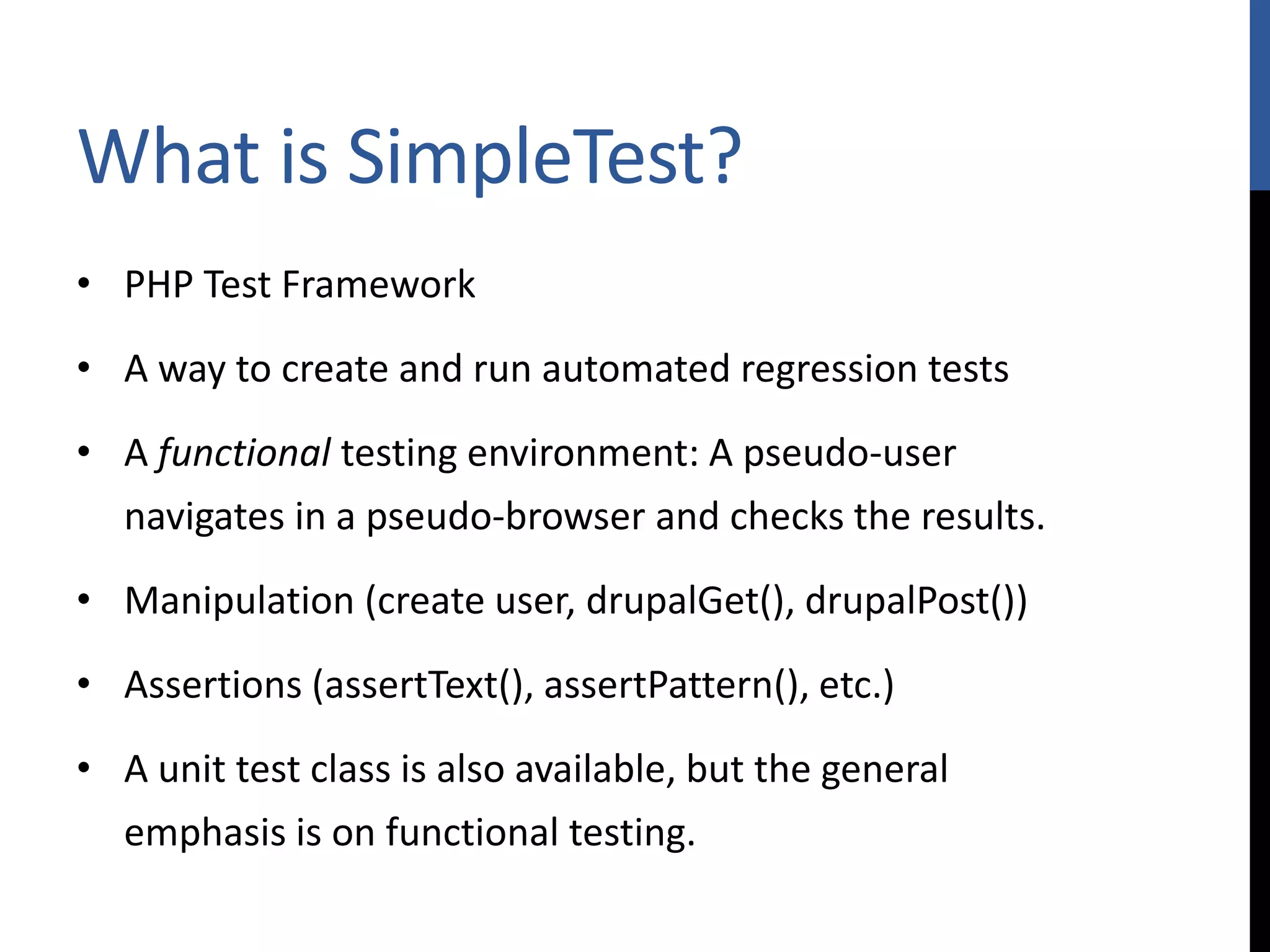 What is SimpleTest? • PHP Test Framework • A way to create and run automated regression tests • A functional testing environment: A pseudo-user navigates in a pseudo-browser and checks the results. • Manipulation (create user, drupalGet(), drupalPost()) • Assertions (assertText(), assertPattern(), etc.) • A unit test class is also available, but the general emphasis is on functional testing. 