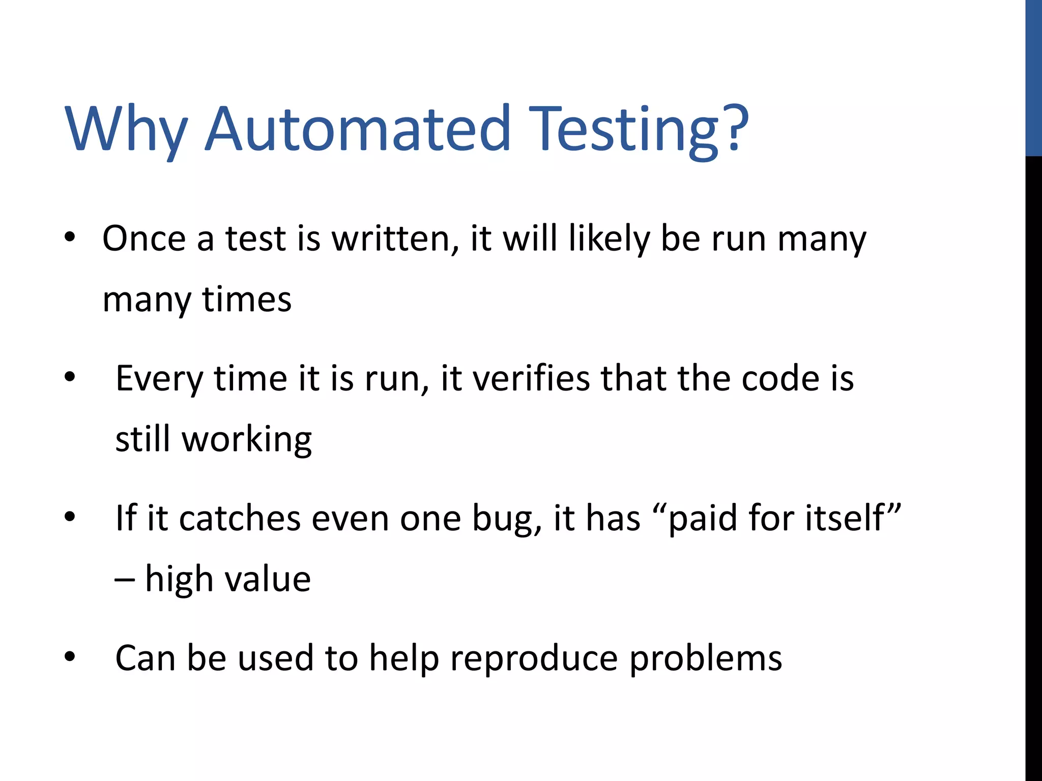 Why Automated Testing? • Once a test is written, it will likely be run many many times • Every time it is run, it verifies that the code is still working • If it catches even one bug, it has “paid for itself” – high value • Can be used to help reproduce problems 