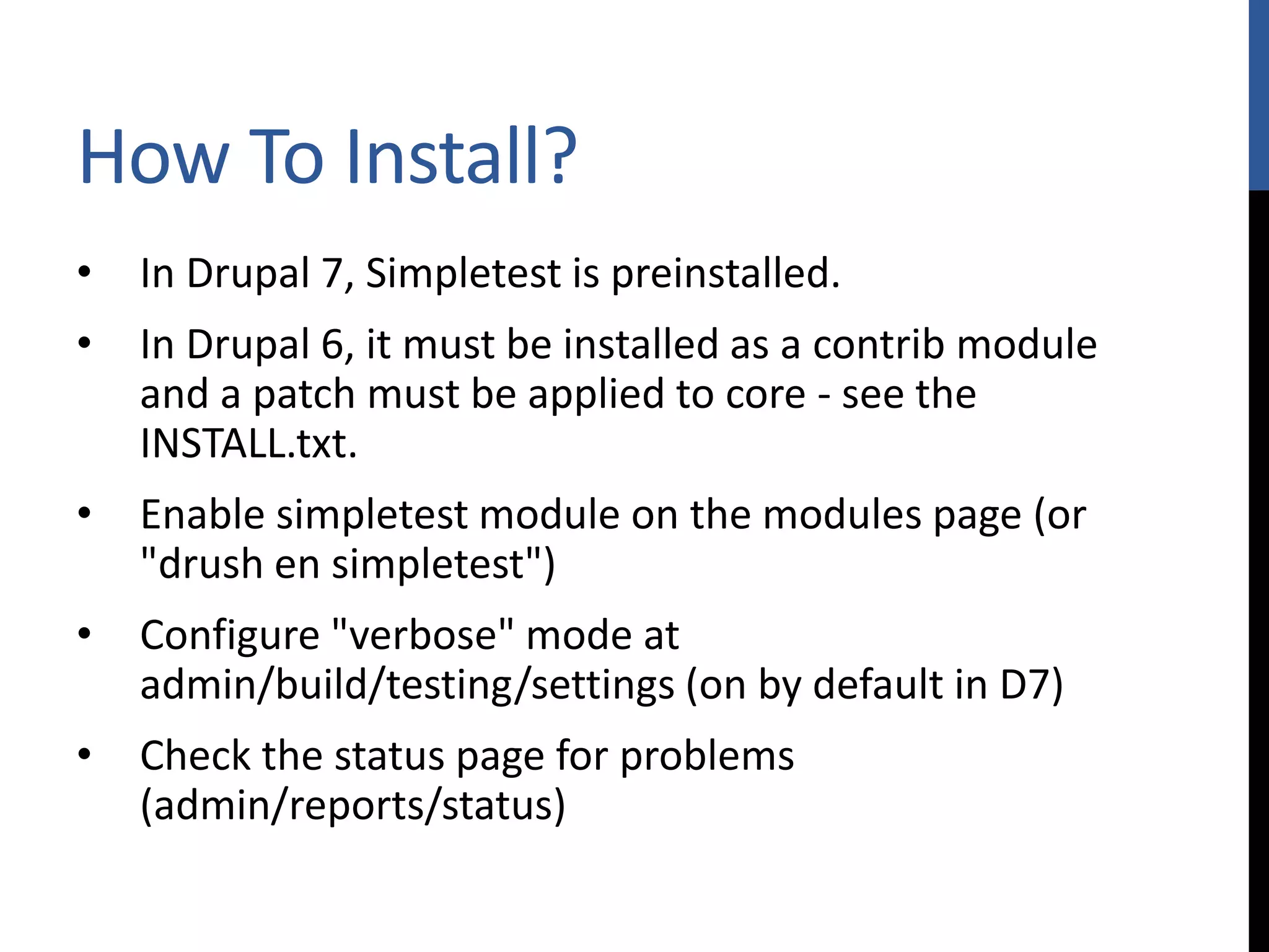 How To Install? • In Drupal 7, Simpletest is preinstalled. • In Drupal 6, it must be installed as a contrib module and a patch must be applied to core - see the INSTALL.txt. • Enable simpletest module on the modules page (or "drush en simpletest") • Configure "verbose" mode at admin/build/testing/settings (on by default in D7) • Check the status page for problems (admin/reports/status) 