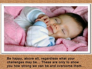 Be happy, above all, regardless what your
challenges may be... These are only to show
you how strong we can be and overcome them...