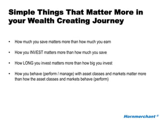 Hornmerchant ®
Simple Things That Matter More in
your Wealth Creating Journey
• How much you save matters more than how much you earn
• How you INVEST matters more than how much you save
• How LONG you invest matters more than how big you invest
• How you behave (perform / manage) with asset classes and markets matter more
than how the asset classes and markets behave (perform)
 