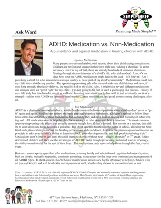 Ask Ward                                                                                               Parenting Made Simple™


                                   ADHD: Medication vs. Non-Medication
                                    Arguments for and against medication in treating children with ADHD.

                                                      Against Medication
                                  Many parents are uncomfortable, with reason, about their child taking a medication.
                                  Children are perfect and unique in their own right and “adding a chemical” is an un
                                  necessary risk. On top of that, there are already hundreds of unknown chemicals
                                  floating through the environment of a child’s life, why add another? Also, it’s not
                                  clear how long the ADHD medication might have to be used – is it forever? Am I
punishing a child for what amounts to a unique quality, a basic part of my child’s personality? Medications could turn
my child into a slobbering zombie. The appetite-suppressing side effects could make my child skinny and even, if
used long enough, physically delayed, the smallest kid in the class. Also, it might take several different medications
and dosages until we “get it right” for my child – I’m not going to be part of such a guinea pig like process. Finally, if
my child truly has this disorder, might as well start learning now about how to live with it, and eventually use it as a
strength – adults with ADHD are famously-hard workers, great multi-takers, and good at overcoming challenges, after
all.

                                                         For Medication
ADHD is a physical-chemical imbalance, which then becomes a behavioral problem where children don’t seem to “get
it” again and again. Medications address the basic physical-chemical imbalance. Children’s refusal to follow direc-
tions seems like defiance, without medication, but in reality they just have trouble hearing and focusing on what’s be-
ing said. All medication does is help the child focus enough to calm down and hear a direction. The most common
appetite-suppressing side effects can actually promote weight loss, if that’s desired. For parents or a teacher, this abil-
ity to calm down and focus becomes a godsend. The child can then function in the home or school, allowing the bene-
fit of such places while protecting the budding self-esteem and confidence. Is it wise for parents against medication on
principle to take away a child’s ability to learn in school, grow developmentally, and feel good about being a kid?
Medications aren’t forever, just until the child learns to do this without help – usually around 6th or 7th grade. Many
determined children will then use the advantages of ADHD (faster thought processing, unlimited sources of energy,
the ability to multi-task) for the rest of their lives. The medications only serve to help them through the first, crucial
years.

However, most experts agree that, after medications, a strong family and school-based cognitive-behavioral system,
built on simple, mutually-respectful, consistent parenting, is necessary for the long-term treatment and management of
all ADHD types. In short, parent-child behavior modification systems are highly effectively in helping children with
all types of ADHD, and will be of extra use to parents as well, whether they choose to use medications or not.


Ward V. Halverson, LCSW-R, M.Ed. is a clinically registered Child & Family Therapist and nationally renowned expert in teaching parents
how to end defiance and behavioral problems in children and teens. Ward is also the Founder & President of SimpleThree, a parenting
based company that has developed a clinically proven behavioral modification system with a 95% success rate in ending defiance and
behavioral problems in children ages 4 –14 in 7 days or less.




                                417 East German Street, Herkimer, NY 13350-1028
                    Toll free 1-877-891-1109 • ward@simplethree.com • www.simplethree.com
 