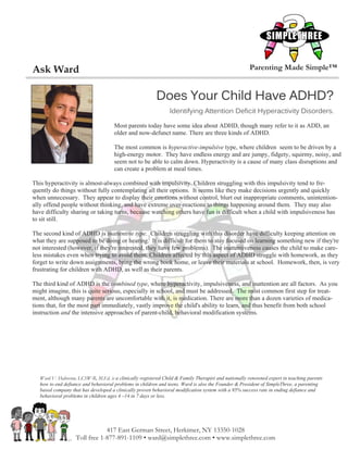 Ask Ward                                                                                               Parenting Made Simple™


                                                          Does Your Child Have ADHD?
                                                                 Identifying Attention Deficit Hyperactivity Disorders.

                                      Most parents today have some idea about ADHD, though many refer to it as ADD, an
                                      older and now-defunct name. There are three kinds of ADHD.

                                      The most common is hyperactive-impulsive type, where children seem to be driven by a
                                      high-energy motor. They have endless energy and are jumpy, fidgety, squirmy, noisy, and
                                      seem not to be able to calm down. Hyperactivity is a cause of many class disruptions and
                                      can create a problem at meal times.

This hyperactivity is almost-always combined with impulsivity. Children struggling with this impulsivity tend to fre-
quently do things without fully contemplating all their options. It seems like they make decisions urgently and quickly
when unnecessary. They appear to display their emotions without control, blurt out inappropriate comments, unintention-
ally offend people without thinking, and have extreme over-reactions to things happening around them. They may also
have difficulty sharing or taking turns, because watching others have fun is difficult when a child with impulsiveness has
to sit still.

The second kind of ADHD is inattentive type. Children struggling with this disorder have difficulty keeping attention on
what they are supposed to be doing or hearing. It is difficult for them to stay focused on learning something new if they're
not interested (however, if they're interested, they have few problems). The inattentiveness causes the child to make care-
less mistakes even when trying to avoid them. Children affected by this aspect of ADHD struggle with homework, as they
forget to write down assignments, bring the wrong book home, or leave their materials at school. Homework, then, is very
frustrating for children with ADHD, as well as their parents.

The third kind of ADHD is the combined type, where hyperactivity, impulsiveness, and inattention are all factors. As you
might imagine, this is quite serious, especially in school, and must be addressed. The most common first step for treat-
ment, although many parents are uncomfortable with it, is medication. There are more than a dozen varieties of medica-
tions that, for the most part immediately, vastly improve the child's ability to learn, and thus benefit from both school
instruction and the intensive approaches of parent-child, behavioral modification systems.




   Ward V. Halverson, LCSW-R, M.Ed. is a clinically registered Child & Family Therapist and nationally renowned expert in teaching parents
   how to end defiance and behavioral problems in children and teens. Ward is also the Founder & President of SimpleThree, a parenting
   based company that has developed a clinically proven behavioral modification system with a 95% success rate in ending defiance and
   behavioral problems in children ages 4 –14 in 7 days or less.




                                417 East German Street, Herkimer, NY 13350-1028
                    Toll free 1-877-891-1109 • ward@simplethree.com • www.simplethree.com
 