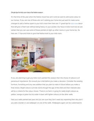 Simpletipsforkidsroomdecorthisfestiveseason
It’s that time of the year when the festive mood has set in and we want to add some colour to
our homes. If you are one of those who isn’t redoing your home but just want to make some
changes to add a festive spark to your kid’s room then here are 11 great tips for kids room decor
that will give a fresh look without being heavy on your pocket. Our focus is kids room but we are
certain that you can use some of these pointers to light up other rooms in your home too. So
here are 11 tips and tricks to give that festive look to your kids room.
If you are planning to get your kids room painted this season then the choice of colours is of
paramount importance. Do consult your child before you make a decision. Consider the existing
furniture, furnishing and any new addition that you plan to make in future before you make a
final choice. Bright colours suit kids rooms though the age of the child and their interests also
will be a criteria for the colour choice. There is no harm in going for really bright colours as
yellow, orange or green but do sober it down with lighter colours on the other walls.
Had your walls painted last year and you are sure they don’t need any repainting then why don’t
you add a border or use wallpaper on one of the walls. Wallpapers again can be customised to
 