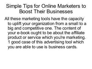 Simple Tips for Online Marketers to
Boost Their Businesses
All these marketing tools have the capacity
to uplift your organization from a small to a
big and competitive one. The content of
your e-book ought to be about the affiliate
product or service which you're marketing.
1 good case of this advertising tool which
you are able to use is business cards.
 