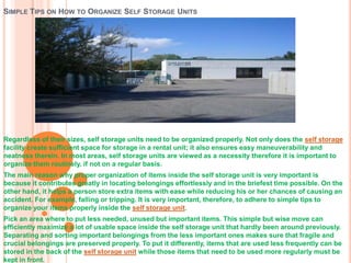 SIMPLE TIPS ON HOW TO ORGANIZE SELF STORAGE UNITS




Regardless of their sizes, self storage units need to be organized properly. Not only does the self storage
facility create sufficient space for storage in a rental unit; it also ensures easy maneuverability and
neatness therein. In most areas, self storage units are viewed as a necessity therefore it is important to
organize them routinely, if not on a regular basis.
The main reason why proper organization of items inside the self storage unit is very important is
because it contributes greatly in locating belongings effortlessly and in the briefest time possible. On the
other hand, it helps a person store extra items with ease while reducing his or her chances of causing an
accident. For example, falling or tripping. It is very important, therefore, to adhere to simple tips to
organize your items properly inside the self storage unit.
Pick an area where to put less needed, unused but important items. This simple but wise move can
efficiently maximize a lot of usable space inside the self storage unit that hardly been around previously.
Separating and sorting important belongings from the less important ones makes sure that fragile and
crucial belongings are preserved properly. To put it differently, items that are used less frequently can be
stored in the back of the self storage unit while those items that need to be used more regularly must be
kept in front.
 