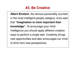 #3. Be Creative
Albert Einstein, the famous personality counted
in the most intelligent people category, once said
that “Imagination is more important than
knowledge”. To encourage your mind
intelligence you should apply different creative
ways to perform a single task. Creativity brings
new opportunities and also encourages our mind
to think from new perspectives.
 