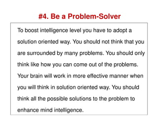 To boost intelligence level you have to adopt a
solution oriented way. You should not think that you
are surrounded by many problems. You should only
#4. Be a Problem-Solver
think like how you can come out of the problems.
Your brain will work in more effective manner when
you will think in solution oriented way. You should
think all the possible solutions to the problem to
enhance mind intelligence.
 