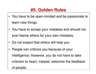 • You have to be open-minded and be passionate to
learn new things.
• You have to accept your mistakes and should not
ever blame others for your own mistakes.
#5. Golden Rules
ever blame others for your own mistakes.
• Do not expect that others will help you.
• People can criticize you because of your
intelligence. However, you do not have to take
criticism to heart, instead, welcome the feedback
of people.
 