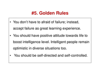 • You don’t have to afraid of failure; instead,
accept failure as great learning experience.
• You should have positive attitude towards life to
#5. Golden Rules
boost intelligence level. Intelligent people remain
optimistic in diverse situations too.
• You should be self-directed and self-controlled.
 