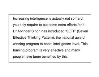 Increasing intelligence is actually not so hard,
you only require to put some extra efforts for it.
Dr Arvinder Singh has introduced ‘SETP’ (Seven
Effective Thinking Pattern), the national awardEffective Thinking Pattern), the national award
winning program to boost intelligence level. This
training program is very effective and many
people have been benefited by this.
 