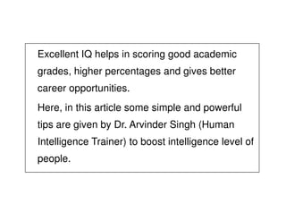 Excellent IQ helps in scoring good academic
grades, higher percentages and gives better
career opportunities.
Here, in this article some simple and powerfulHere, in this article some simple and powerful
tips are given by Dr. Arvinder Singh (Human
Intelligence Trainer) to boost intelligence level of
people.
 