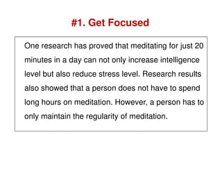 #1. Get Focused
One research has proved that meditating for just 20
minutes in a day can not only increase intelligence
level but also reduce stress level. Research results
also showed that a person does not have to spendalso showed that a person does not have to spend
long hours on meditation. However, a person has to
only maintain the regularity of meditation.
 