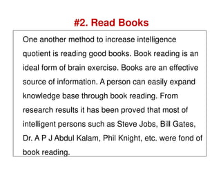 #2. Read Books
One another method to increase intelligence
quotient is reading good books. Book reading is an
ideal form of brain exercise. Books are an effective
source of information. A person can easily expandsource of information. A person can easily expand
knowledge base through book reading. From
research results it has been proved that most of
intelligent persons such as Steve Jobs, Bill Gates,
Dr. A P J Abdul Kalam, Phil Knight, etc. were fond of
book reading.
 