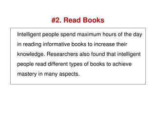 Intelligent people spend maximum hours of the day
in reading informative books to increase their
knowledge. Researchers also found that intelligent
#2. Read Books
people read different types of books to achieve
mastery in many aspects.
 