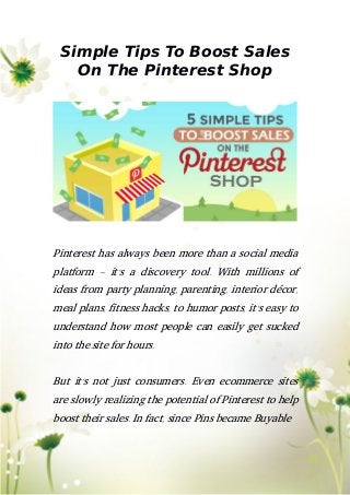 Simple Tips To Boost Sales
On The Pinterest Shop
Pinterest has always been more than a social media
platform – it’s a discovery tool. With millions of
ideas from party planning, parenting, interior décor,
meal plans, fitness hacks, to humor posts, it’s easy to
understand how most people can easily get sucked
into the site for hours.
But it’s not just consumers. Even ecommerce sites
are slowly realizing the potential of Pinterest to help
boost their sales. In fact, since Pins became Buyable
 