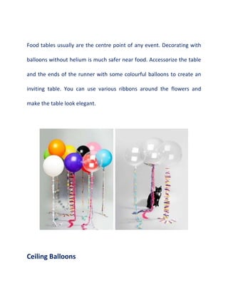 Food tables usually are the centre point of any event. Decorating with
balloons without helium is much safer near food. Accessorize the table
and the ends of the runner with some colourful balloons to create an
inviting table. You can use various ribbons around the flowers and
make the table look elegant.
Ceiling Balloons
 