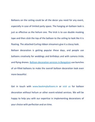 Balloons on the ceiling could be all the decor you need for any event,
especially in case of limited party space. The hanging air-balloon look is
just as effective as the helium one. The trick is to use double masking
tape and then stick the top of the balloon to the ceiling to look like it is
floating. The attached Curling ribbon streamers give it a classy look.
Balloon decoration is getting popular these days, and people use
balloons creatively for weddings and birthdays and with camera tricks
and flying drones. Balloon decoration services in Bangalore use bunches
of air-filled balloons to make the overall balloon decoration look even
more beautiful.
Get in touch with www.bookmyballoons.in or visit us for balloon
decoration without helium or other event-related services. We will be
happy to help you with our expertise in implementing decorations of
your choice with perfection and on time.
 