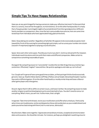 Simple Tips To Have Happy Relationships
Have you at any pointlongedforhavingasorceryto make your affectionlastmore?Inthe eventthat
there isa sorcery,love will be throughout,nomore distress.Oronthe otherhandpossiblyit'ssimply
that a fewgrouptake inprivilegedinsightsof accomplishmentfromtheirgrandparentsordifferent
familymembersorcompanions.Also,since the lastispresumablymore precise,here are some time
testedtipsfromindividualswhohave appreciatedlong,gladconnections.
Dates:Keep datingone another. Regardlessof whetherlife appearstobe excessivelyoccupied,meet
towardthe finishof the eveningforsomethinglightandsimple,suchassurveyyournumberone sitcom
(recordit if important) togetherorplayingaround of Euchre.
Space:Give each othersome space.Possiblyyoutrustoryoudon't. Continue aheadwithlife,however.
Individualsneedtimealone andtime withtheirmatesanddifferentcompanions.Make certainto
compromise somethingreasonableof space.
Disregard:Nocompellingreason to"consistently"recollectthe terrible thingsthatoccurredduringa
contention.Effectively"neglect"nowandthen.Be quickto apologize andmake up.Letitall out!
Fun:Couple will ingeneral have some goodtimesondates,atthat pointgethitchedandexcessively
genuine.Ease up.HeadtoYahoo Games (off http://Yahoo.comprinciple site) andparticipate inquitea
fewcard or differentgames.Oronthe otherhandheadto a nearbyrental shopandlease a Xbox or
othergame playerand a fewgames.
Dissent:Agree thatit'sOK to differoncertainissues,andleaveitatthat. Nocompellingreasontomake
anotherreligionorpolitical developmentjusttoconciliate bothof you.Youdon't needtoconcur on
everything.What'smore,youwill not.Furthermore,thatisalright.
Invigorate:Take time tothinkback,revive yourrecollectionsandofferwhatunitedyou.Particularly
whentimesare troublesome,recline anddependonthese oldrecollectionsasyourestablishmentand
paste yourselvesbackalong withthem(notinareal sense,obviously!)
Recollections:Make some together.Appreciateextraordinaryminutes,exceptionalcommemoration
datesand occasions.Noshouldbe intricate.Forinstance,perhapsyoudelightedinwatchingatourist
 