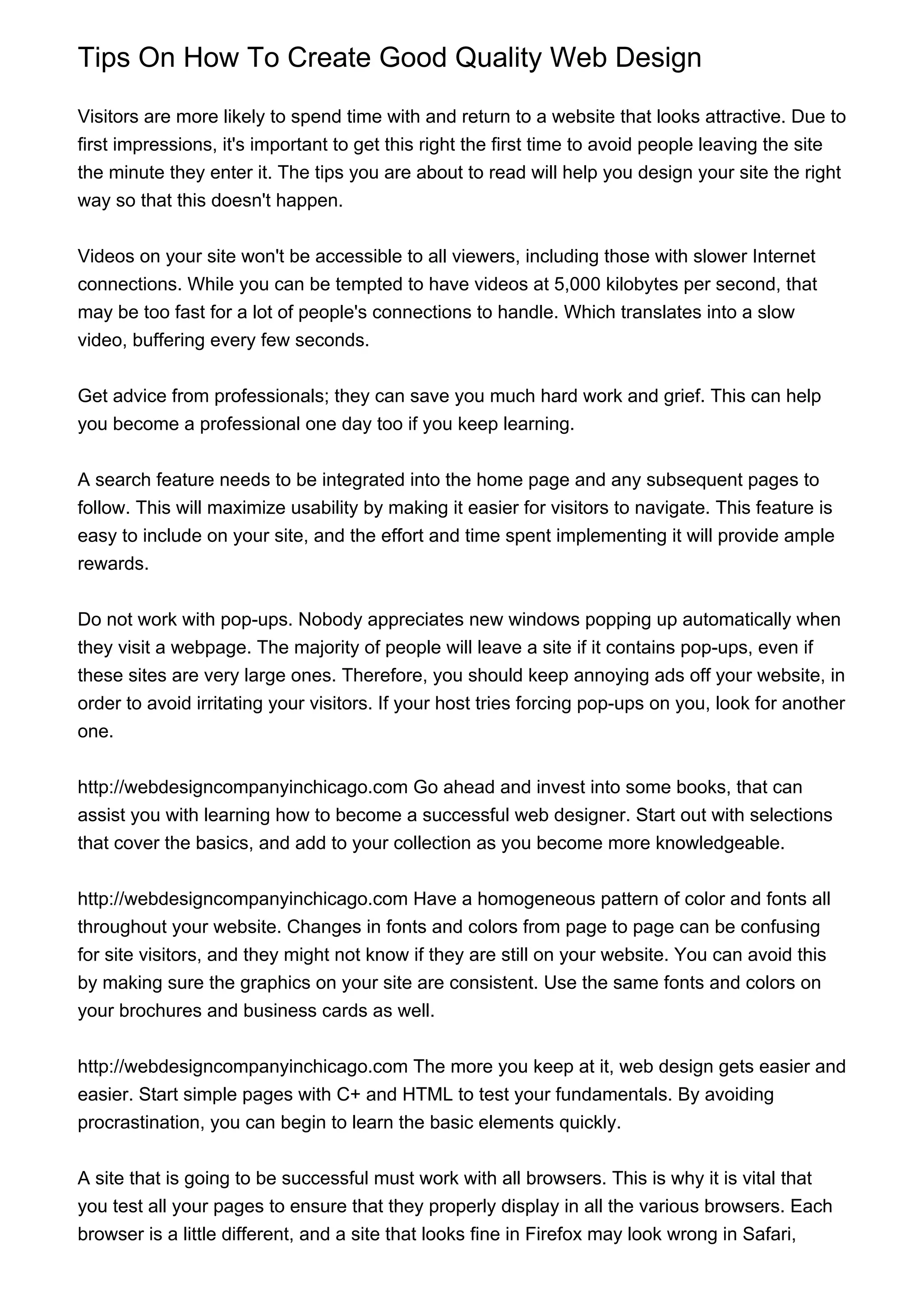 Tips On How To Create Good Quality Web Design

Visitors are more likely to spend time with and return to a website that looks attractive. Due to
first impressions, it's important to get this right the first time to avoid people leaving the site
the minute they enter it. The tips you are about to read will help you design your site the right
way so that this doesn't happen.


Videos on your site won't be accessible to all viewers, including those with slower Internet
connections. While you can be tempted to have videos at 5,000 kilobytes per second, that
may be too fast for a lot of people's connections to handle. Which translates into a slow
video, buffering every few seconds.


Get advice from professionals; they can save you much hard work and grief. This can help
you become a professional one day too if you keep learning.


A search feature needs to be integrated into the home page and any subsequent pages to
follow. This will maximize usability by making it easier for visitors to navigate. This feature is
easy to include on your site, and the effort and time spent implementing it will provide ample
rewards.


Do not work with pop-ups. Nobody appreciates new windows popping up automatically when
they visit a webpage. The majority of people will leave a site if it contains pop-ups, even if
these sites are very large ones. Therefore, you should keep annoying ads off your website, in
order to avoid irritating your visitors. If your host tries forcing pop-ups on you, look for another
one.


http://webdesigncompanyinchicago.com Go ahead and invest into some books, that can
assist you with learning how to become a successful web designer. Start out with selections
that cover the basics, and add to your collection as you become more knowledgeable.


http://webdesigncompanyinchicago.com Have a homogeneous pattern of color and fonts all
throughout your website. Changes in fonts and colors from page to page can be confusing
for site visitors, and they might not know if they are still on your website. You can avoid this
by making sure the graphics on your site are consistent. Use the same fonts and colors on
your brochures and business cards as well.


http://webdesigncompanyinchicago.com The more you keep at it, web design gets easier and
easier. Start simple pages with C+ and HTML to test your fundamentals. By avoiding
procrastination, you can begin to learn the basic elements quickly.


A site that is going to be successful must work with all browsers. This is why it is vital that
you test all your pages to ensure that they properly display in all the various browsers. Each
browser is a little different, and a site that looks fine in Firefox may look wrong in Safari,
 