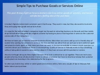 Simple Tips to Purchase Goods or Services Online
This post throws light on how customers can buy online goods or services, and have a
satisfactory feeling about the purchase.
In today’s Digital environment customers want it both ways. They want in now, but they also want to trust who
they are buying their goods and services from.
It is easy for the bulk of today’s companies to get too focused on attracting business via the web and then totally
drop the ball when they generate a digital customer by having no plan or training when it comes to the customer
service side of the transaction.
We have all been put on hold for extended periods of time. More than we care to add up as it is literally days of
wasted time waiting for someone to come on the line and then we either find out we have to be transferred again
and placed on hold, again, or that there just does not seem to be anyone available to answer simple questions or
concerns about your transaction. Price is not everything. Quality of service is! Nobody wants to buy something
without being able to speak to someone live about it if they have an issue with the product or service.
Also do not forget who puts these digital domains (that look so attractive to us) together. These are tech savvy
people who may know all about what it takes to attract a customer but have no idea how to keep that customer
coming back via investing in the relationship for the long term.
So when you look to buy online or solicit goods and services online, here are a couple of tips to help you feel
better about your purchase.
 