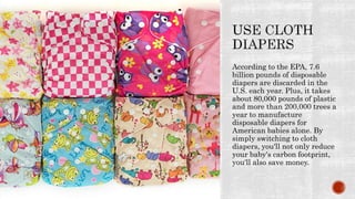 According to the EPA, 7.6
billion pounds of disposable
diapers are discarded in the
U.S. each year. Plus, it takes
about 80,000 pounds of plastic
and more than 200,000 trees a
year to manufacture
disposable diapers for
American babies alone. By
simply switching to cloth
diapers, you'll not only reduce
your baby's carbon footprint,
you'll also save money.
 