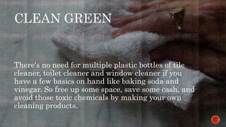 CLEAN GREEN
There's no need for multiple plastic bottles of tile
cleaner, toilet cleaner and window cleaner if you
have a few basics on hand like baking soda and
vinegar. So free up some space, save some cash, and
avoid those toxic chemicals by making your own
cleaning products.
 