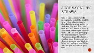 One of the easiest ways to
keep plastic out of the landfill
is to refuse plastic straws.
Simply inform your waiter or
waitress that you don't need
one, and make sure to specify
this when ordering at a drive-
thru. Can't fathom giving up
the convenience of straws?
Purchase a reusable stainless
steel or glass drinking straw.
Restaurants are less likely to
bring you a plastic one if they
see that you've brought your
own.
 