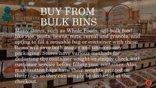 BUY FROM
BULK BINS
Many stores, such as Whole Foods, sell bulk food
like rice, pasta, beans, nuts, cereal and granola, and
opting to fill a reusable bag or container with these
items will save both money and unnecessary
packaging. Stores have various methods for
deducting the container weight so simply check with
customer service before filling your container. Also,
many cotton bags have their weights printed on
their tags so they can simply be deducted at the
checkout.
 