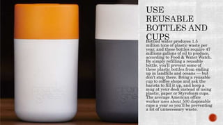 Bottled water produces 1.5
million tons of plastic waste per
year, and these bottles require 47
millions gallons of oil to produce,
according to Food & Water Watch.
By simply refilling a reusable
bottle, you’ll prevent some of
these plastic bottles from ending
up in landfills and oceans — but
don’t stop there. Bring a reusable
cup to coffee shops and ask the
barista to fill it up, and keep a
mug at your desk instead of using
plastic, paper or Styrofoam cups.
The average American office
worker uses about 500 disposable
cups a year so you’ll be preventing
a lot of unnecessary waste.
 