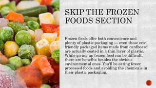Frozen foods offer both convenience and
plenty of plastic packaging — even those eco-
friendly packaged items made from cardboard
are actually coated in a thin layer of plastic.
While giving up frozen food can be difficult,
there are benefits besides the obvious
environmental ones: You'll be eating fewer
processed foods and avoiding the chemicals in
their plastic packaging.
 