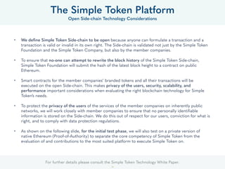 For further details please consult the Simple Token Technology White Paper.
24
• We deﬁne Simple Token Side-chain to be open because anyone can formulate a transaction and a
transaction is valid or invalid in its own right. The Side-chain is validated not just by the Foundation
and the Simple Token Company, but also by the member companies.
• To ensure that no-one can attempt to rewrite the block history of the Simple Token Side-chain, the
Foundation will submit the hash of the latest block height to a contract on public Ethereum.
• Smart contracts for the member companies’ branded tokens and all their transactions will be
executed on the open Side-chain. This makes privacy of the users, security, scalability, and
performance important considerations when evaluating the right blockchain technology for Simple
Token’s needs.
• To protect the privacy of the users of the services of the member companies on inherently public
networks, we will work closely with member companies to ensure that no personally identiﬁable
information is stored on the Side-chain. We do this out of respect for our users, conviction for what is
right, and to comply with data protection regulations.
• For the initial test phase, we will also test on a private version of native Ethereum (Proof-of-Authority)
to separate the core competency of Simple Token from the evaluation of and contributions to the
most suited platform to execute Simple Token on.
The Simple Token Platform
Open Side-chain Technology Considerations
 