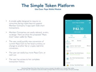 • A simple wallet designed to require no
consumer-facing crypto keys to support
Member Company in-app open Side-chain
transactions. 
• Member Companies can easily rebrand, re-skin,
re-design. Here we show the proposed “Pepo
Coin” token wallet for Pepo. 
• The user could quickly view conversion of
current Pepo Coin to her local currency, or
change to another ﬁat or crypto real-time
conversion. 
• The user can easily buy more Pepo Coin, or
cash out. 
• The user has access to her complete
transaction history.
The Simple Token Platform
Use Case: Pepo Wallet Module
29
Directional Design Mock Only. Note: No ﬁat currency is stored in the platform or in Simple Token or Member Company wallets.
“Buy more” and “cash out” transactions involve the transfer of Simple Token for ﬁat currency through a 3rd party exchange.
 