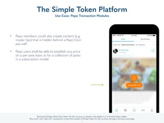 • Pepo members could also create content (e.g.
insider tips) that is hidden behind a Pepo Coin
pay wall.  
• Pepo users shall be able to establish any price
on a per post basis or for a collection of posts
in a subscription model.
The Simple Token Platform
Use Case: Pepo Transaction Modules
32
Directional Design Mock Only. Note: No ﬁat currency is stored in the platform or in Simple Token or Member Company wallets.
“Buy more” and “cash out” transactions involve the transfer of Simple Token for ﬁat currency through a 3rd party exchange.
 