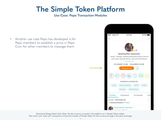 • Another use case Pepo has developed is for
Pepo members to establish a price in Pepo
Coin for other members to message them.
The Simple Token Platform
Use Case: Pepo Transaction Modules
33
Directional Design Mock Only. Note: No ﬁat currency is stored in the platform or in Simple Token or Member Company wallets.
“Buy more” and “cash out” transactions involve the transfer of Simple Token for ﬁat currency through a 3rd party exchange.
 