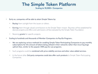 37
• Early on, companies will be able to attain Simple Tokens by: 
• Buying them outright from the issuers or others. 
• Earning them through valued contributions to the Simple Token mission. Bounties will be established for
desired projects and offers and submissions will be evaluated by the Foundation. 
• Receiving grants for speciﬁc projects. 
• Scaling to hundreds and thousands of Member Companies via Pay-Go Programs .
• We are exploring various methods for enabling Simple Token Participating Companies to pay monthly
subscriptions for the amount of tokens being utilized in their networks rather than incurring large
upfront fees, similar to the popular AWS pay-for-use programs. 
• Such programs could be combined with price stability services and other value added services. 
• In the future other 3rd party companies could also offer such products to Simple Token Participating
Companies.
The Simple Token Platform
Scaling to 10,000+ Companies
 