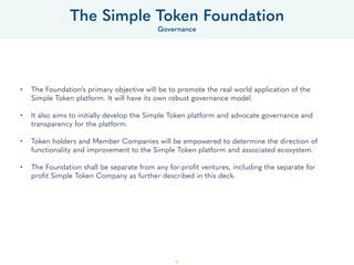 40
• The Foundation's purpose is to promote the real world application of the OpenST protocols and its implementations,
collectively referred to as “the OpenST Platform” or “the Platform.” It will have its own robust governance model.
• The Foundation also aims to initially develop the OpenST Platform and advocate governance and transparency for the
Platform.
• ST Token holders, Developers, and Member Companies will be empowered to determine the direction of functionality
and improvement to the Platform and associated ecosystem.
• The Foundation shall be separate from any for-proﬁt ventures, including the separate for proﬁt Simple Token Company.
The Foundation shall have an independent Board of Directors of 5 members, with oversight over token supply, token
distribution, and allocation of Foundation resources.
• The Foundation shall own the IP for the Platform which enables Simple Tokens to be staked against deploying Branded
Tokens on side-chains and associated API’s which enable Simple Token-based applications and services.
• The Foundation shall provide the Platform on an “open source” basis for anyone with a license to study, change,
distribute, to anyone, for any purpose. However, the Foundation reserves the right to approve Memberships to the
Platform which are required in order to stake ST against Branded Tokens on the Platform.
• It is initially conceived that The Foundation shall conduct the following activities:
• Manage the ST token supply.
• Manage the Platform development and intellectual property.
• Allocate Foundation resources.
• Evaluate and approve memberships.
• Evaluate and approve ST token grants under the ST Network Accelerator Program.
• Approve the deployment of branded tokens based on Simple Tokens.
• The Foundation may take on other activities in the future.
The OpenST Foundation
Governance
 
