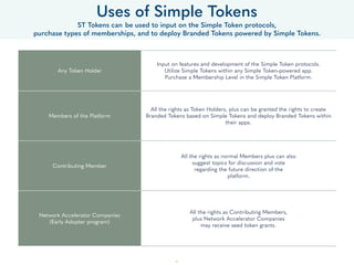 41
• OpenST Platform, is the open-source implementation of the OpenST protocol. Any developer can utilize the OpenST
Platform to build a software suite of modules, dashboards and applications that enables Member Companies to easily
integrate with the sidechain and allow their end-consumers to carry out different types of transactions using branded
tokens on the sidechain.
• For example, while OpenST publishes the speciﬁcations and implements the REST APIs for value transfers between two
addresses, developers can provide admin dashboards with transaction modules where Member Companies can easily
conﬁgure the types of value transfer transactions that Pepo’s users can perform, like Up Votes etc.
• Developers can then further offer value added services build on top of the OpenST Platform, for example, end-
consumer’s transaction history, analytics, pay-per-go, price stabilization mechanisms, price oracles etc.
• In future, we envision the protocol to develop in a way that allows the end-consumers to use Simple Tokens for
transactions across various Member Companies in a seamless manner. Developers can build wallet services for end-
consumers using such protocol methods.
• OpenST will also work towards advancing the requirements beneﬁcial to the OpenST Platform, particularly related to
scalability and privacy. This includes work that contributes to (application-speciﬁc) sidechain and payment channel
technology.
The OpenST Foundation
An Open Platform for Development
 