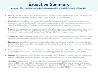 Executive Summary
A protocol for consumer-app tokenization powered by a blockchain and a utility token.
• What. A suite of technologies that developers can easily integrate into their apps to design, launch, and manage their
own branded tokens powered by Simple Token, a protocol and an ERC-20 utility token.  
• Why. Blockchain technologies hold tremendous promise for a new generation of consumer Internet services, but
blockchain is currently too complex for most consumer apps, too daunting for consumer-facing developers, and not
currently scalable to millions of end-user micro-transactions without public-private chain innovations. 
• Features. Token design; identity management; user-friendly wallets; support for in-app transactions such as incentives
& rewards, P2P, B2C, API’s, B2B; rights management; public ledgers; administration tools for monitoring, fraud
prevention, analytics and reporting; interoperability with other Ethereum-based technologies. 
• Solutions. We are exploring price stability smart-contract mechanisms and pay-as-you-go programs designed to make
it easy for consumer marketplaces to use Simple Token. Preliminary work on these topics is presented in this deck.
• Developers. We aim to foster an ecosystem that will take the lead and develop Simple Token protocols on behalf of
the community. Developers will be encouraged to contribute to the Simple Token project and can earn Simple Tokens
for their contributions.
• Team. From the consumer-Internet technology team behind Pepo, Hem, Fab, and Social Median; the lead developer
of Hyperledger Burrow (Monax); and the Blockchain technology team Enuma (prior work on EOS & OpenANX). 
• Roadmap. Developers will be able to implement the Simple Token protocol in November 2017. Consumer-facing
deployments will begin in Q1 2018, followed by productization and on-boarding of selected Early-Adopter Companies,
and then continued development to support thousands of Companies. 
• Token Sale #1: Total token supply: 800,000,000. 30% of token supply will be offered for$40M (hard cap). 20% of
token supply reserved for future sales. 27% of tokens reserved for a Network Accelerator Program to seed promising
projects built on Simple Token. 10% advisors, 10% team, 2.8% early backers (all on longterm vesting schedules). Pre-
sale underway as of 5 September, 2017, $200K minimum for pre-sale, accredited purchasers only.
5
 
