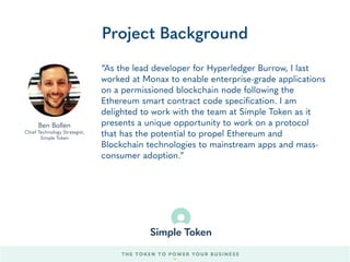 “We’ve been building large scale Internet technologies
for more than a decade, reaching tens of millions of
consumers. When it comes to blockchain, there’s so
much potential for a new wave of disruptive applications
that enable consumers to realize economic value. Much
as Stripe has built enabling technology for any internet
company to easily accept payments, Simple Token is
developing enabling technology for any internet
company to simply and safely tokenize.”
Project Background
Nishith Shah
Director, Simple Token
THE TOKEN TO POWER YOUR BUSINESS
54
 