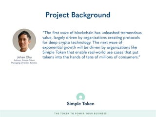 “We’ve been implementing Blockchain technologies for
some of the most exciting projects in the industry,
including programming the smart contracts for two of
the largest ICO’s, and working on KYC solutions,
payment platforms, security auditing, and wallets.
Rarely have we seen a project with as big of a vision and
possible impact on the Blockchain community as Simple
Token. We’re thrilled to be part of the Simple Token
founding team.”
Project Background
Lionello Lunesu
Engineering Lead, Simple Token
Founder, Enuma
THE TOKEN TO POWER YOUR BUSINESS
Antoine Cote
Engineering Lead, Simple Token
Founder, Enuma
57
 