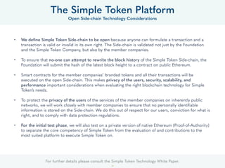 For further details please consult the Simple Token Technology White Paper.
28
• We deﬁne Simple Token Side-chain to be open because anyone can formulate a transaction and a
transaction is valid or invalid in its own right. The Side-chain is validated not just by the Foundation
and the Simple Token Company, but also by the member companies.
• To ensure that no-one can attempt to rewrite the block history of the Simple Token Side-chain, the
Foundation will submit the hash of the latest block height to a contract on public Ethereum.
• Smart contracts for the member companies’ branded tokens and all their transactions will be
executed on the open Side-chain. This makes privacy of the users, security, scalability, and
performance important considerations when evaluating the right blockchain technology for Simple
Token’s needs.
• To protect the privacy of the users of the services of the member companies on inherently public
networks, we will work closely with member companies to ensure that no personally identiﬁable
information is stored on the Side-chain. We do this out of respect for our users, conviction for what is
right, and to comply with data protection regulations.
• For the initial test phase, we will also test on a private version of native Ethereum (Proof-of-Authority)
to separate the core competency of Simple Token from the evaluation of and contributions to the
most suited platform to execute Simple Token on.
The Simple Token Platform
Open Side-chain Technology Considerations
 