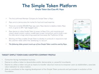 TARGET SIMPLE TOKEN EARLY-ADOPTER COMPANY PROFILE 
• Consumer-facing marketplace business.
• Desires to utilize a token to decentralize and/or democratize vs. powerful incumbents.
• Desires to utilize a token not just as means to transfer value but more-so to empower users as stakeholders, associate
value realization to value creation.
• Able to contribute to the ongoing development of the Simple Token protocols and participate in evolution of the
Foundation.
The Simple Token Platform
Simple Token Use Case #1: Pepo
• The ﬁrst conﬁrmed Member Company for Simple Token is Pepo.  
• Pepo aims to democratize the market for local and travel expertise. 
• There are currently 200,000 Pepo app users. Pepo desires to deploy a token, Pepo
Coin, to grow to 5M+ high-engaged users. 
• Pepo desires to utilize Simple Token to power its Pepo Coin, and incentivize and
reward valued content creation, enable peer-to-peer transactions, and to build a user-
ﬁrst alternative to large advertising-supported businesses like TripAdvisor & Yelp. 
• Working with Pepo enables Simple Token to develop its protocols in response to real-
life customer needs rather than developing in a vacuum.  
• The following slides present mock-ups of how Simple Token could be used by Pepo.
29
 