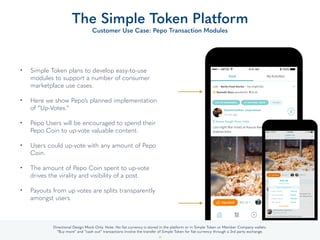 • Simple Token plans to develop easy-to-use
modules to support a number of consumer
marketplace use cases. 
• Here we show Pepo’s planned implementation
of “Up-Votes.” 
• Pepo Users will be encouraged to spend their
Pepo Coin to up-vote valuable content. 
• Users could up-vote with any amount of Pepo
Coin. 
• The amount of Pepo Coin spent to up-vote
drives the virality and visibility of a post. 
• Payouts from up votes are splits transparently
amongst users.
The Simple Token Platform
Customer Use Case: Pepo Transaction Modules
32
Directional Design Mock Only. Note: No ﬁat currency is stored in the platform or in Simple Token or Member Company wallets.
“Buy more” and “cash out” transactions involve the transfer of Simple Token for ﬁat currency through a 3rd party exchange.
 
