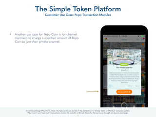 • Another use case for Pepo Coin is for channel
members to charge a speciﬁed amount of Pepo
Coin to join their private channel.
The Simple Token Platform
Customer Use Case: Pepo Transaction Modules
33
Directional Design Mock Only. Note: No ﬁat currency is stored in the platform or in Simple Token or Member Company wallets.
“Buy more” and “cash out” transactions involve the transfer of Simple Token for ﬁat currency through a 3rd party exchange.
 