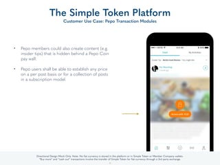 • Pepo members could also create content (e.g.
insider tips) that is hidden behind a Pepo Coin
pay wall.  
• Pepo users shall be able to establish any price
on a per post basis or for a collection of posts
in a subscription model.
The Simple Token Platform
Customer Use Case: Pepo Transaction Modules
34
Directional Design Mock Only. Note: No ﬁat currency is stored in the platform or in Simple Token or Member Company wallets.
“Buy more” and “cash out” transactions involve the transfer of Simple Token for ﬁat currency through a 3rd party exchange.
 